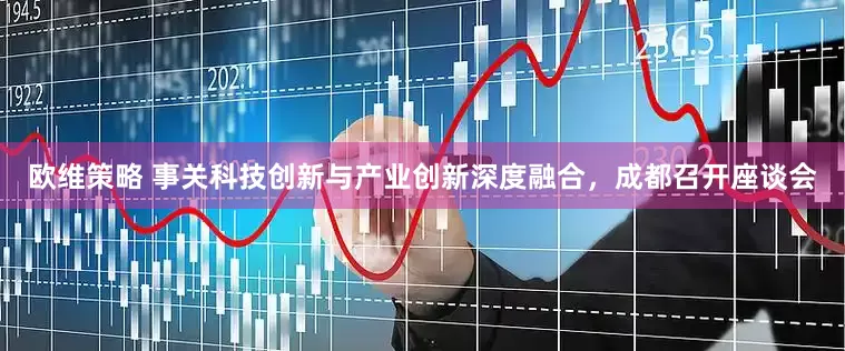 欧维策略 事关科技创新与产业创新深度融合，成都召开座谈会