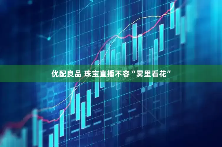 优配良品 珠宝直播不容“雾里看花”