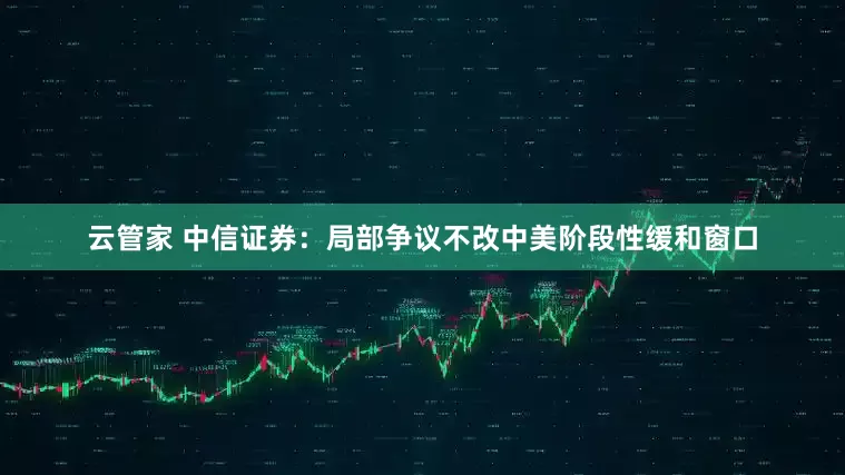 云管家 中信证券：局部争议不改中美阶段性缓和窗口