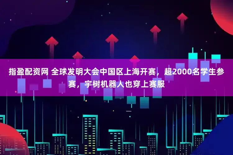 指盈配资网 全球发明大会中国区上海开赛，超2000名学生参赛，宇树机器人也穿上赛服