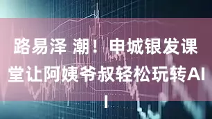 路易泽 潮！申城银发课堂让阿姨爷叔轻松玩转AI