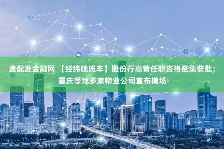 速配发金融网 【经纬晚班车】股份行高管任职资格密集获批；重庆等地多家物业公司宣布撤场
