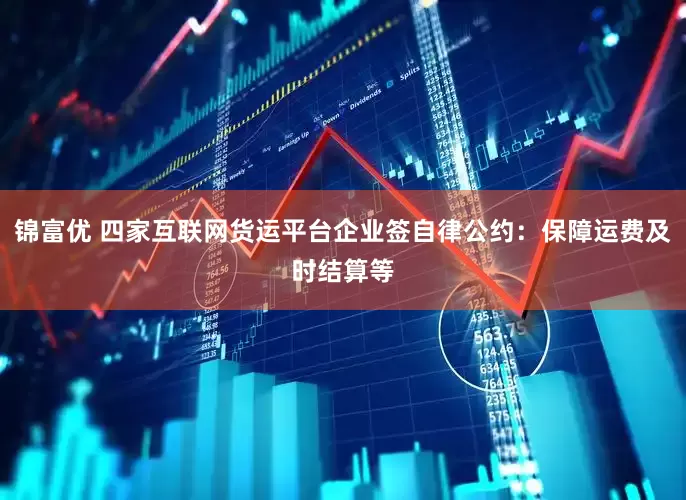 锦富优 四家互联网货运平台企业签自律公约：保障运费及时结算等