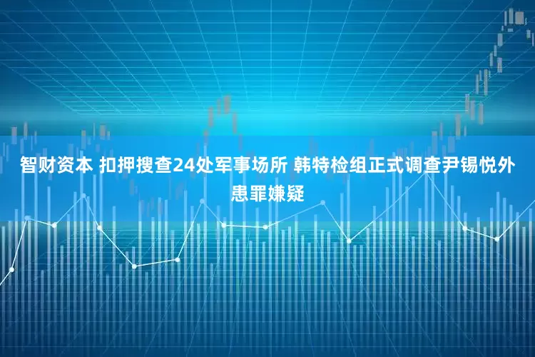 智财资本 扣押搜查24处军事场所 韩特检组正式调查尹锡悦外患罪嫌疑