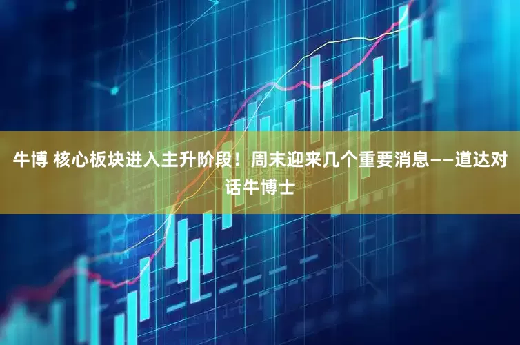牛博 核心板块进入主升阶段！周末迎来几个重要消息——道达对话牛博士