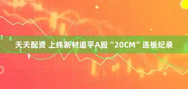 天天配资 上纬新材追平A股“20CM”连板纪录