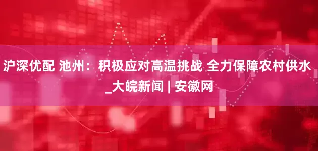 沪深优配 池州：积极应对高温挑战 全力保障农村供水 _大皖新闻 | 安徽网