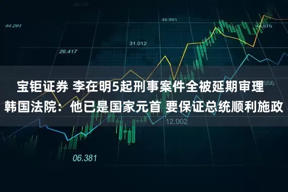 宝钜证券 李在明5起刑事案件全被延期审理  韩国法院：他已是国家元首 要保证总统顺利施政