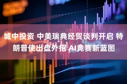 城中投资 中美瑞典经贸谈判开启 特朗普使出盘外招 AI竞赛新蓝图