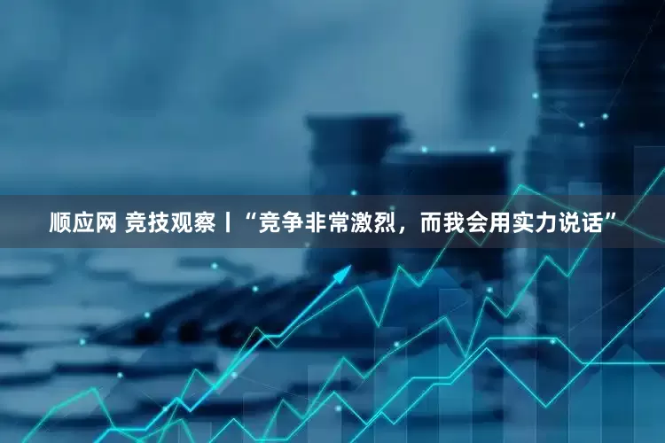 顺应网 竞技观察丨“竞争非常激烈，而我会用实力说话”