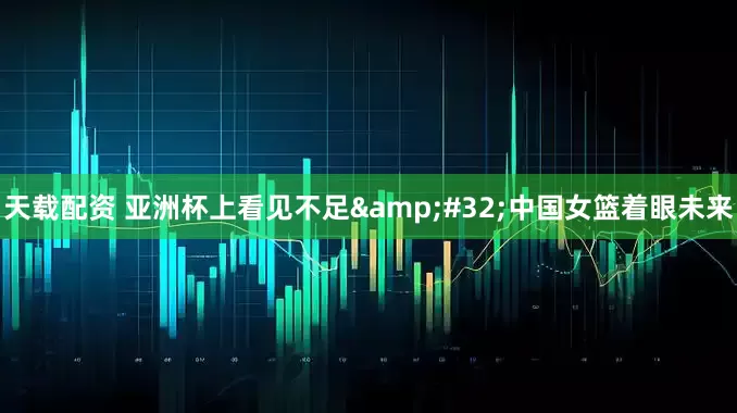 天载配资 亚洲杯上看见不足&#32;中国女篮着眼未来