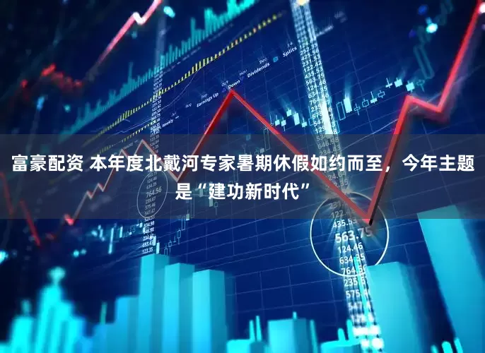富豪配资 本年度北戴河专家暑期休假如约而至，今年主题是“建功新时代”