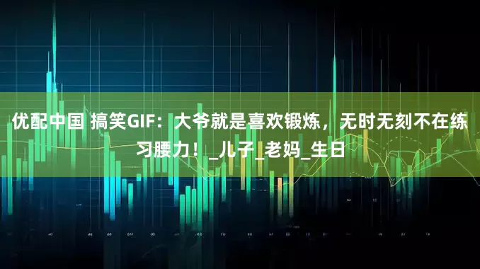 优配中国 搞笑GIF：大爷就是喜欢锻炼，无时无刻不在练习腰力！_儿子_老妈_生日
