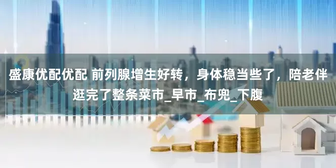 盛康优配优配 前列腺增生好转，身体稳当些了，陪老伴逛完了整条菜市_早市_布兜_下腹