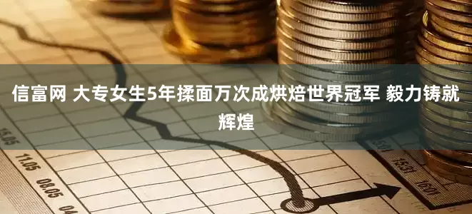 信富网 大专女生5年揉面万次成烘焙世界冠军 毅力铸就辉煌