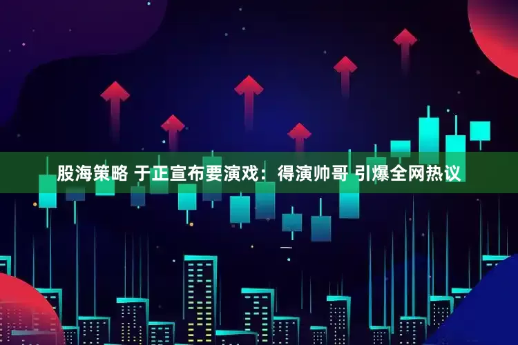 股海策略 于正宣布要演戏：得演帅哥 引爆全网热议
