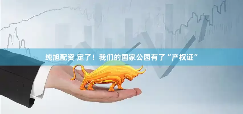 纯旭配资 定了！我们的国家公园有了“产权证”