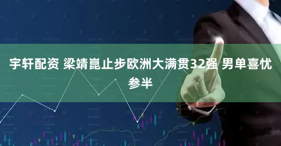 宇轩配资 梁靖崑止步欧洲大满贯32强 男单喜忧参半