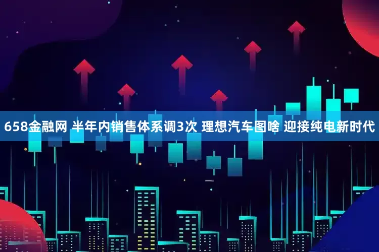 658金融网 半年内销售体系调3次 理想汽车图啥 迎接纯电新时代
