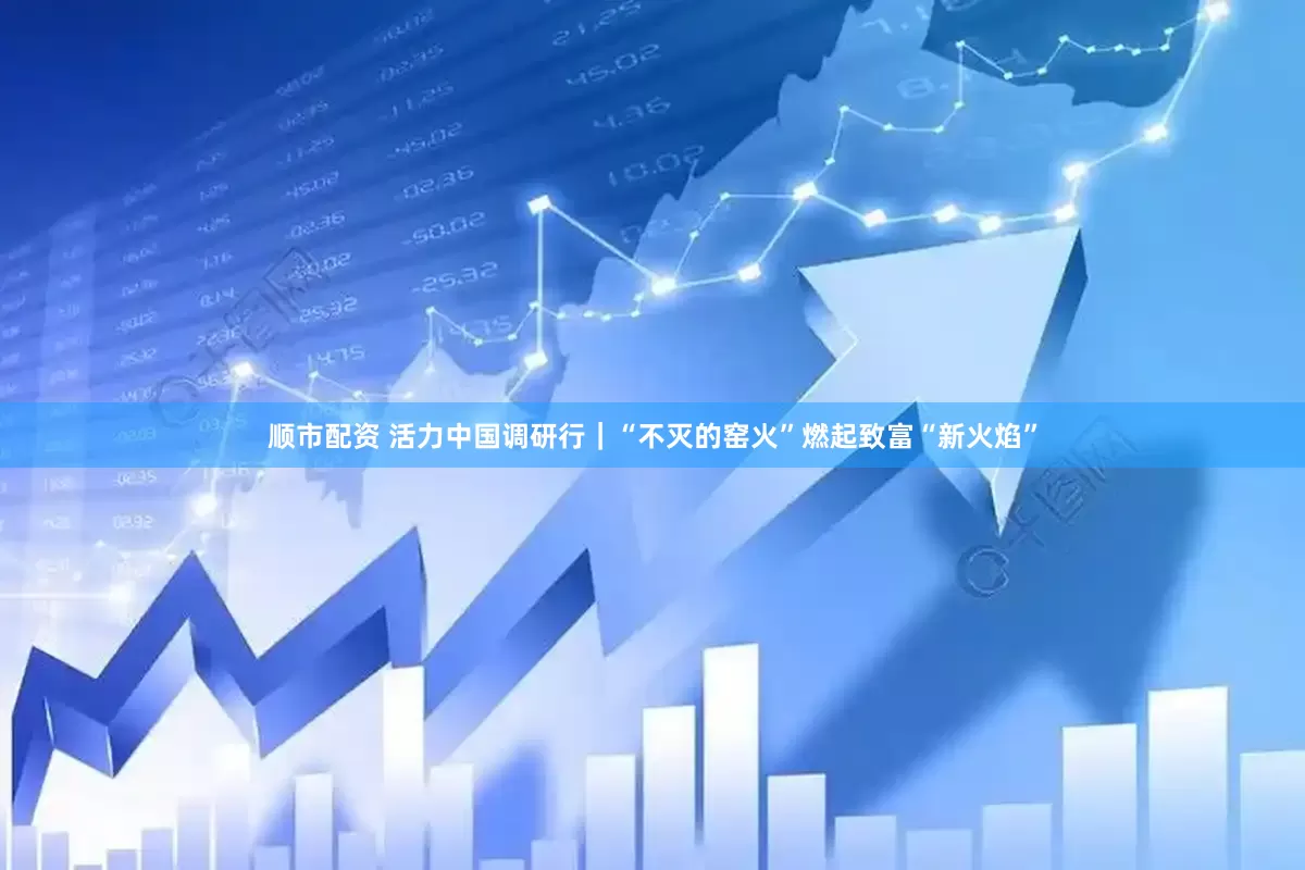 顺市配资 活力中国调研行｜“不灭的窑火”燃起致富“新火焰”