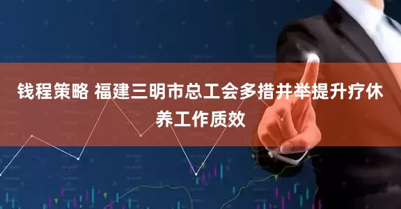 钱程策略 福建三明市总工会多措并举提升疗休养工作质效