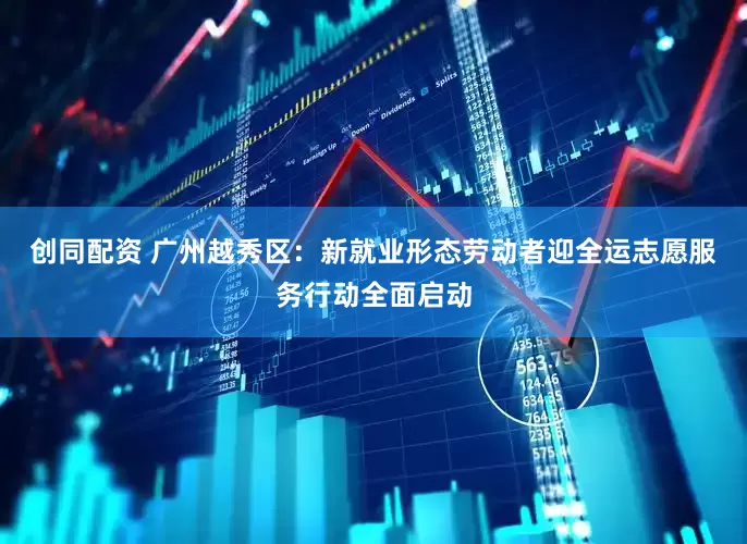 创同配资 广州越秀区：新就业形态劳动者迎全运志愿服务行动全面启动