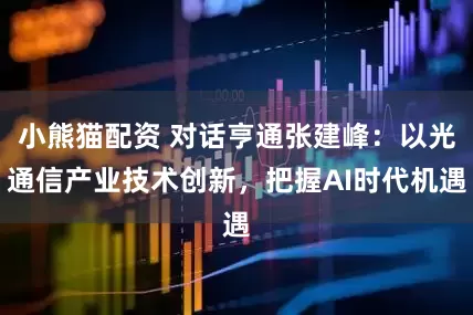 小熊猫配资 对话亨通张建峰：以光通信产业技术创新，把握AI时代机遇