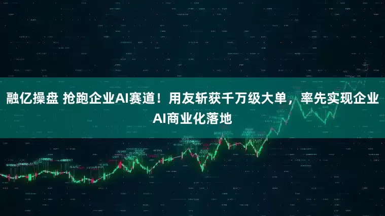融亿操盘 抢跑企业AI赛道！用友斩获千万级大单，率先实现企业AI商业化落地