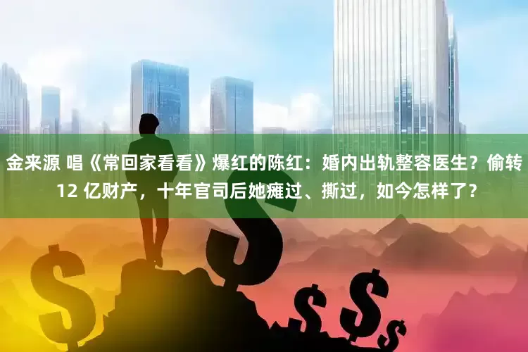 金来源 唱《常回家看看》爆红的陈红：婚内出轨整容医生？偷转 12 亿财产，十年官司后她瘫过、撕过，如今怎样了？