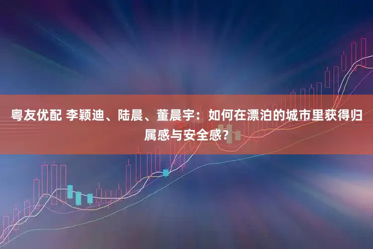 粤友优配 李颖迪、陆晨、董晨宇：如何在漂泊的城市里获得归属感与安全感？