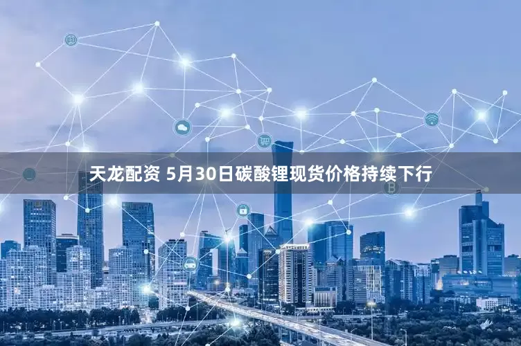 天龙配资 5月30日碳酸锂现货价格持续下行