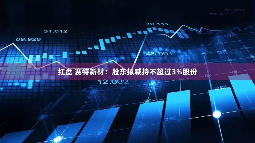 红盘 赛特新材:股东拟减持不超过3%股份