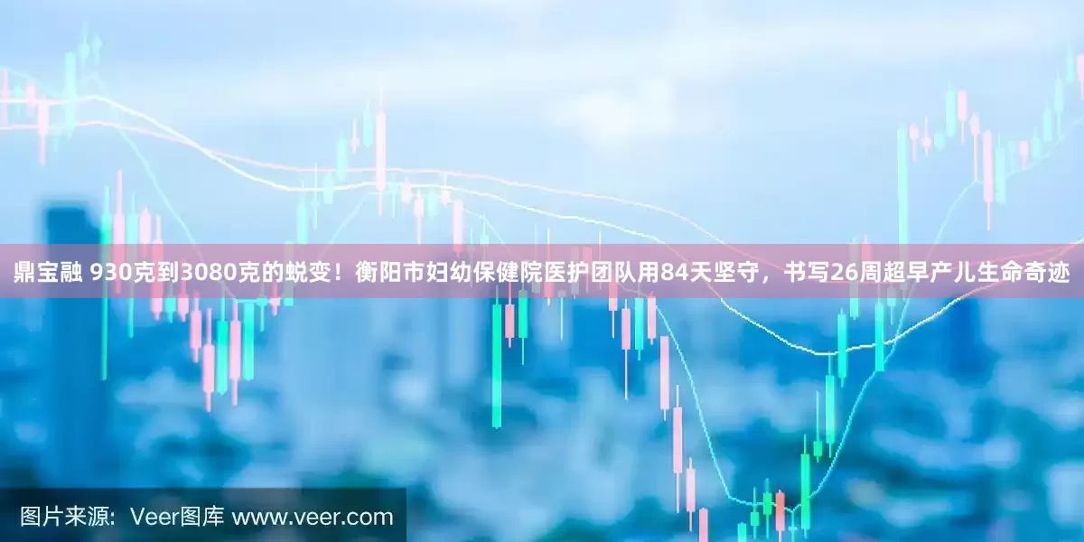 鼎宝融 930克到3080克的蜕变！衡阳市妇幼保健院医护团队用84天坚守，书写26周超早产儿生命奇迹