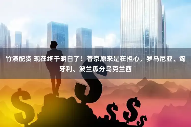 竹演配资 现在终于明白了！普京原来是在担心，罗马尼亚、匈牙利、波兰瓜分乌克兰西